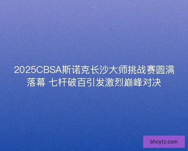 2025CBSA斯诺克长沙大师挑战赛圆满落幕 七杆破百引发激烈巅峰对决