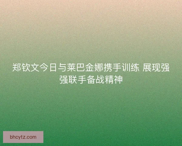 郑钦文今日与莱巴金娜携手训练 展现强强联手备战精神 郑钦文今日与莱巴金娜携手训练 展现强强联手备战精神
