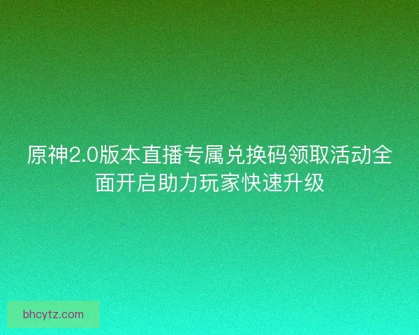 原神2.0版本直播专属兑换码领取活动全面开启助力玩家快速升级