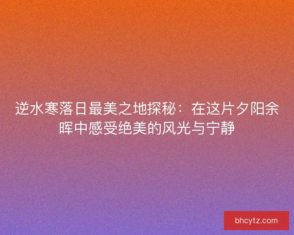 逆水寒落日最美之地探秘：在这片夕阳余晖中感受绝美的风光与宁静