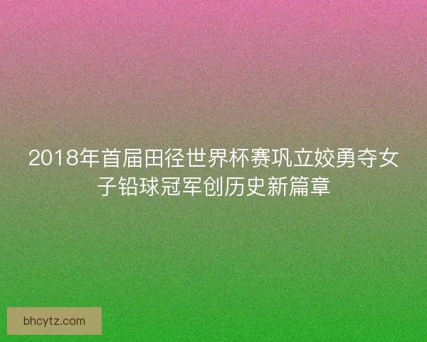 2018年首届田径世界杯赛巩立姣勇夺女子铅球冠军创历史新篇章