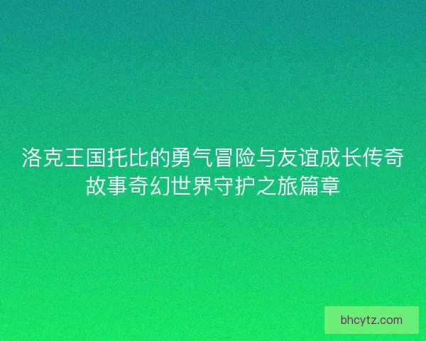 洛克王国托比的勇气冒险与友谊成长传奇故事奇幻世界守护之旅篇章