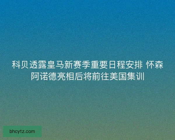 科贝透露皇马新赛季重要日程安排 怀森阿诺德亮相后将前往美国集训 科贝透露皇马新赛季重要日程安排 怀森阿诺德亮相后将前往美国集训