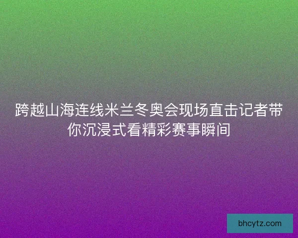 跨越山海连线米兰冬奥会现场直击记者带你沉浸式看精彩赛事瞬间