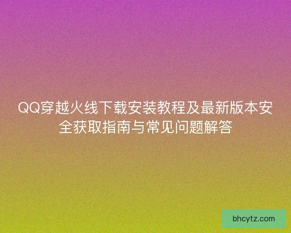 QQ穿越火线下载安装教程及最新版本安全获取指南与常见问题解答 QQ穿越火线下载安装教程及最新版本安全获取指南与常见问题解答