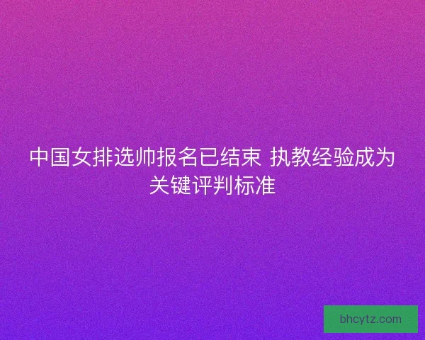 中国女排选帅报名已结束 执教经验成为关键评判标准 中国女排选帅报名已结束 执教经验成为关键评判标准