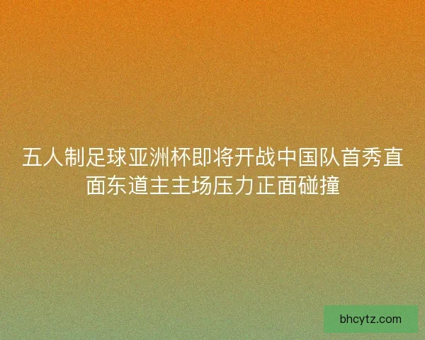 五人制足球亚洲杯即将开战中国队首秀直面东道主主场压力正面碰撞