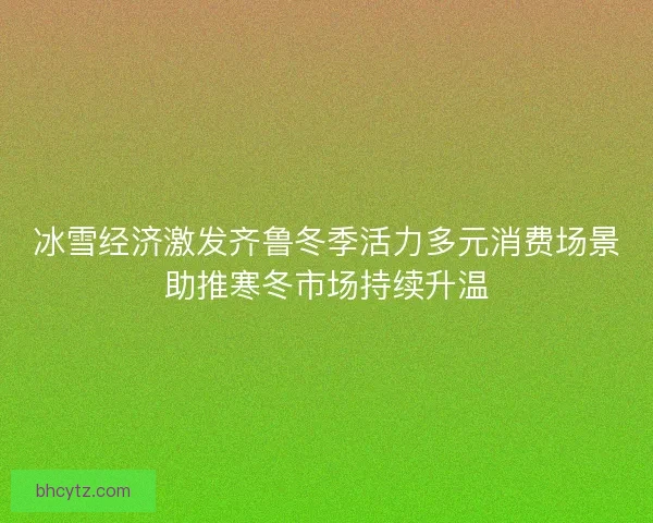 冰雪经济激发齐鲁冬季活力多元消费场景助推寒冬市场持续升温