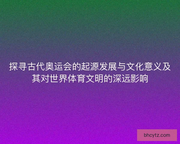 探寻古代奥运会的起源发展与文化意义及其对世界体育文明的深远影响