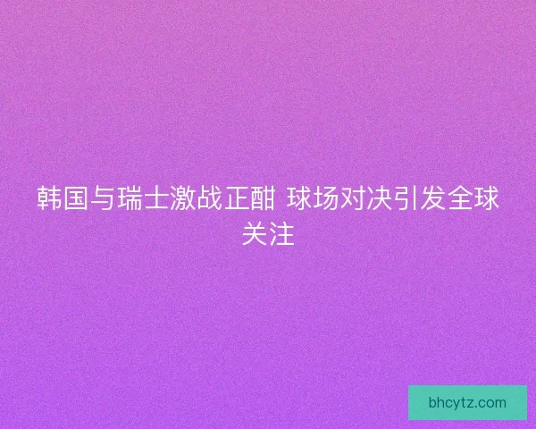 韩国与瑞士激战正酣 球场对决引发全球关注