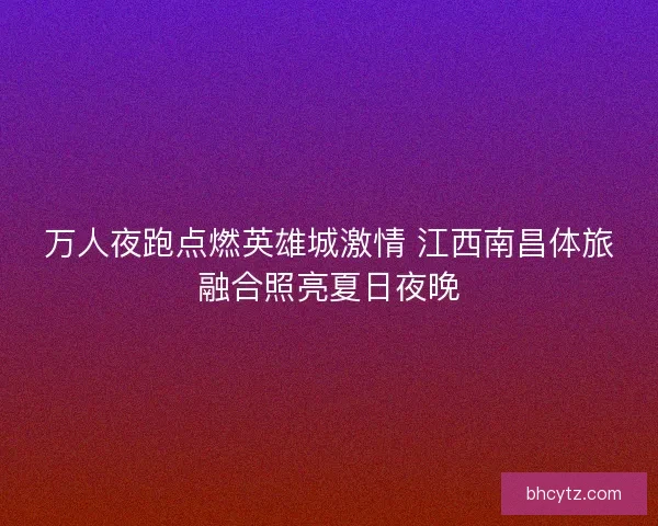 万人夜跑点燃英雄城激情 江西南昌体旅融合照亮夏日夜晚