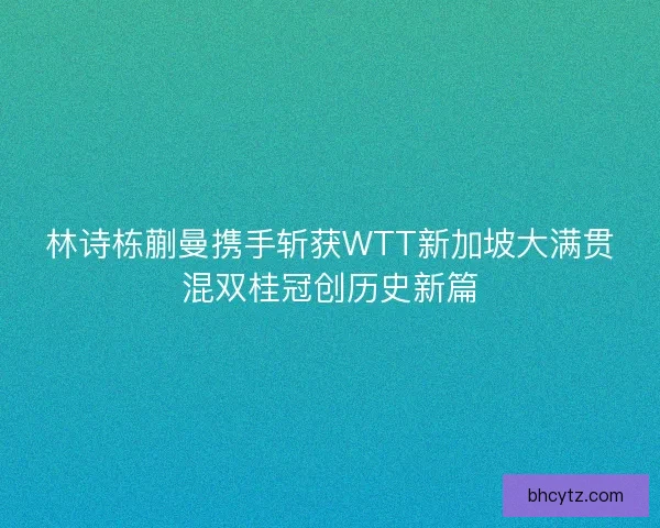 林诗栋蒯曼携手斩获WTT新加坡大满贯混双桂冠创历史新篇