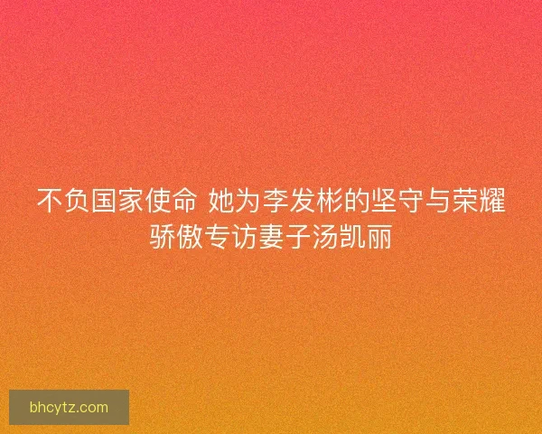 不负国家使命 她为李发彬的坚守与荣耀骄傲专访妻子汤凯丽