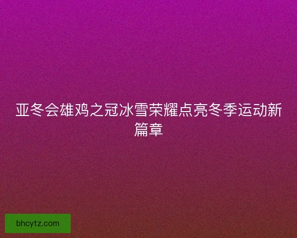 亚冬会雄鸡之冠冰雪荣耀点亮冬季运动新篇章