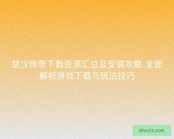 楚汉传奇下载资源汇总及安装攻略 全面解析游戏下载与玩法技巧