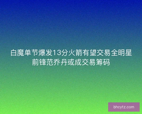 白魔单节爆发13分火箭有望交易全明星前锋范乔丹或成交易筹码