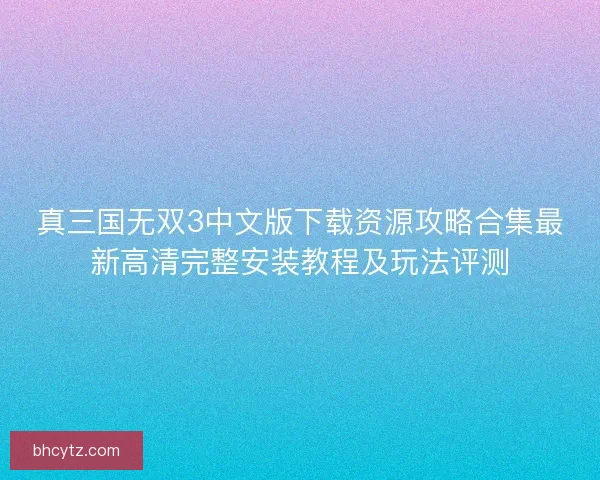 真三国无双3中文版下载资源攻略合集最新高清完整安装教程及玩法评测