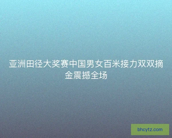 亚洲田径大奖赛中国男女百米接力双双摘金震撼全场