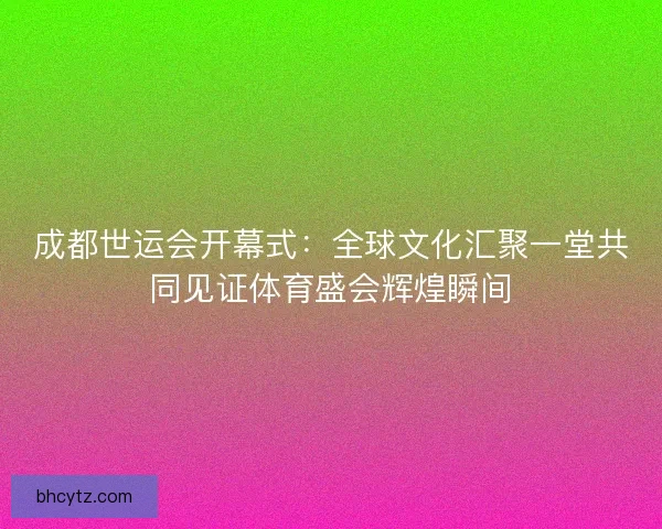 成都世运会开幕式:全球文化汇聚一堂共同见证体育盛会辉煌瞬间 成都世运会开幕式:全球文化汇聚一堂共同见证体育盛会辉煌瞬间