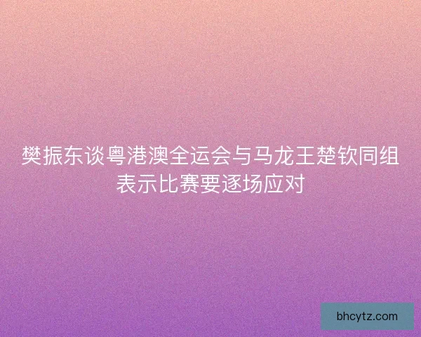 樊振东谈粤港澳全运会与马龙王楚钦同组表示比赛要逐场应对