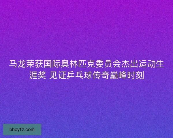 马龙荣获国际奥林匹克委员会杰出运动生涯奖 见证乒乓球传奇巅峰时刻