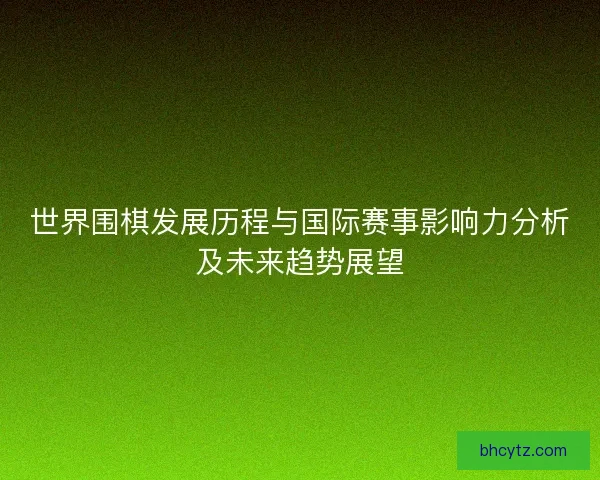 世界围棋发展历程与国际赛事影响力分析及未来趋势展望