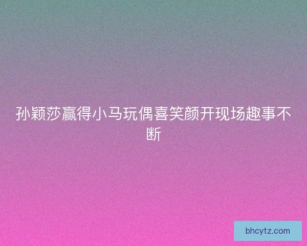 孙颖莎赢得小马玩偶喜笑颜开现场趣事不断 孙颖莎赢得小马玩偶喜笑颜开现场趣事不断