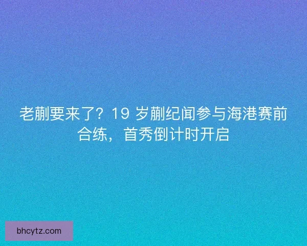 老蒯要来了?19 岁蒯纪闻参与海港赛前合练,首秀倒计时开启 老蒯要来了?19 岁蒯纪闻参与海港赛前合练,首秀倒计时开启
