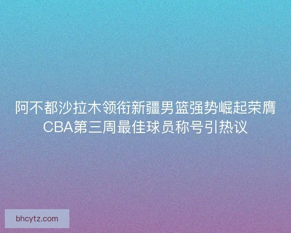 阿不都沙拉木领衔新疆男篮强势崛起荣膺CBA第三周最佳球员称号引热议 阿不都沙拉木领衔新疆男篮强势崛起荣膺CBA第三周最佳球员称号引热议