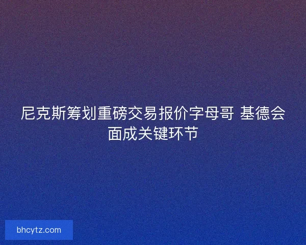 尼克斯筹划重磅交易报价字母哥 基德会面成关键环节 尼克斯筹划重磅交易报价字母哥 基德会面成关键环节